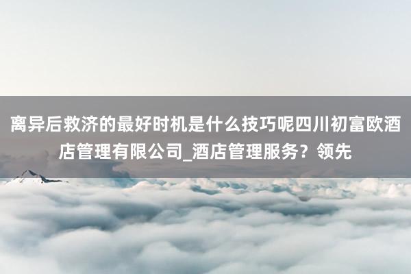 离异后救济的最好时机是什么技巧呢四川初富欧酒店管理有限公司_酒店管理服务?领先